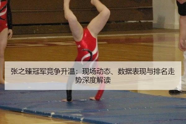 张之臻冠军竞争升温：现场动态、数据表现与排名走势深度解读