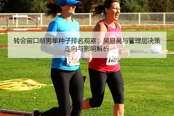 转会窗口前男单种子排名观察：吴易昺与管理层决策走向与影响解析